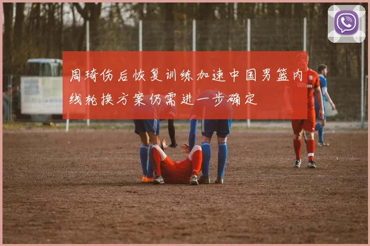周琦伤后恢复训练加速中国男篮内线轮换方案仍需进一步确定